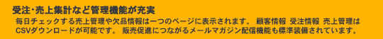 受注・売上集計など管理機能が充実。毎日チェックする売上管理や欠品情報は一つのページに表示されます。顧客情報・受注情報・売上管理はCSVダウンロードが可能です。 販売促進につながるメールマガジン配信機能も標準装備されています。