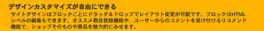 デザインカスタマイズが自由にできる。サイトデザインはブロックごとにドラッグ＆ドロップでレイアウト変更が可能です。ブロックはHTMLレベルの編集もできます。オススメ商品登録機能や、ユーザーからのコメントを受け付けるリコメンド機能で、ショップそのものや商品を魅力的にみせます。
