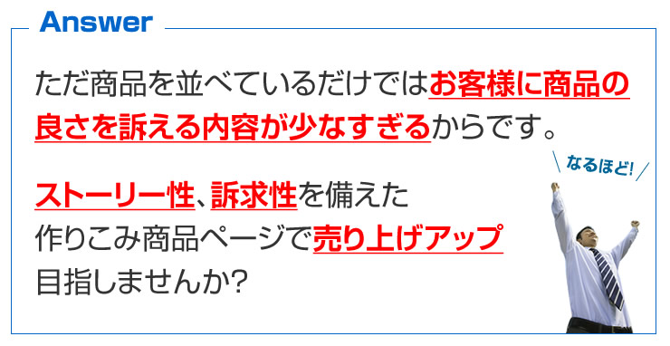 ただ商品を並べているだけではお客様に商品の良さを訴える内容が少なすぎるからです。ストーリー性、訴求性を備えた作りこみ商品ページで売り上げアップ目指しませんか？