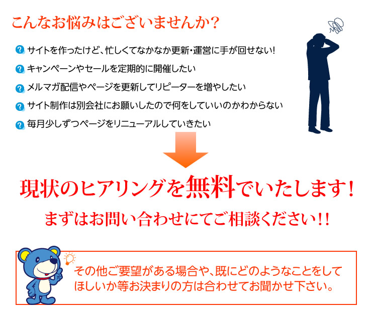 こんなお悩みはございませんか？ サイトを作ったけど、忙しくてなかなか更新・運営に手が回せない！　キャンペーンやセールを定期的に開催したい　メルマガ配信やページを更新してリピーターを増やしたい　サイト制作は別会社にお願いしたので何をしていいのかわからない　毎月少しずつページをリニューアルしていきたい→現状のヒアリングを無料でいたします！　まずはお問い合わせにてご相談ください！！