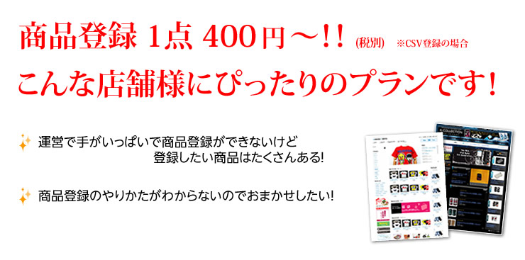 商品登録 1点 400円～！！ (税別)　※CSV登録の場合　こんな店舗様にぴったりのプランです！運営で手がいっぱいで商品登録ができないけど登録したい商品はたくさんある！商品登録のやりかたがわからないのでおまかせしたい！