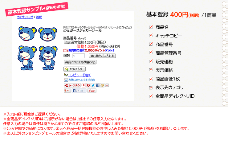 基本登録サンプル(楽天の場合)　基本登録400円(税別) /1商品　商品名　キャッチコピー　商品番号　商品管理番号　販売価格　表示価格　商品画像1枚　表示先カテゴリ　全商品ディレクトリID　※入力内容、画像はご提供ください。※全商品ディレクトリIDはご指示がない場合は、当社での任意入力となります。任意入力の場合は責任は持ちかねますので必ずご確認のほどお願いします。※CSV登録での価格になります。楽天へ商品一括登録機能のお申し込み（別途10,000円（税別））をお願いいたします。※楽天以外のショッピングモールの場合は、別途見積いたしますのでお問い合わせください。