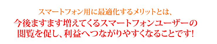 スマートフォン用に最適化するメリットとは、今後ますます増えてくるスマートフォンユーザーの閲覧を促し、利益へつながりやすくなることです!