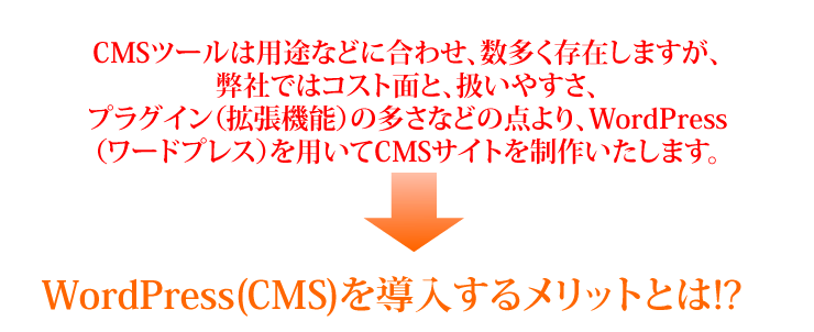 CMSツールは用途などに合わせ、数多く存在しますが、弊社ではコスト面と、扱いやすさ、プラグイン（拡張機能）の多さなどの点より、WordPress（ワードプレス）を用いてCMSサイトを制作いたします。WordPress(CMS)を導入するメリットとは!?